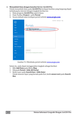 212 Sistem Informasi Geografis Dengan ArcGIS Pro
A. Menambah Data dengan koneksi Server ArcGIS Pro
Untuk menambah data, pada ArcGIS Pro terdapat fasilitas yang langsung dapat
terhubung ke internet dengan langkah berikut ini:
1. Buka program ArcGIS Pro seperti biasa
2. Pada Toolbar Project > pilih Portal
3. Secara default akan terdapat portal website www.arcgis.com
Gambar 9.1 Membuka portal website www.arcgis.com
Selain itu, anda dapat menggunakan langkah sebagai berikut:
1. Klik Add Data pada Menu Map
2. Dibawah Portal > klik All Portal
3. Ketik Layer pada Search box > klik Enter
Untuk mencari layer yang berada pada Esri, ketik owner:esri pada Search
Box
 
