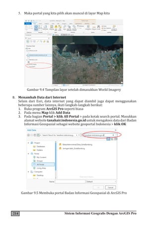 214 Sistem Informasi Geografis Dengan ArcGIS Pro
5. Maka portal yang kita pilih akan muncul di layar Map kita
Gambar 9.4 Tampilan layar setelah dimasukkan World Imagery
B. Menambah Data dari Internet
Selain dari Esri, data internet yang dapat diambil juga dapat menggunakan
beberapa sumber lainnya, ikuti langkah-langkah berikut:
1. Buka program ArcGIS Pro seperti biasa
2. Pada menu Map klik Add Data
3. Pada bagian Portal > klik All Portal > pada kotak search portal. Masukkan
alamat website tanahair.indonesia.go.id untuk mengakses data dari Badan
Informasi Geospasial sebagai website geoportal Indonesia > klik OK
Gambar 9.5 Membuka portal Badan Informasi Geospasial di ArcGIS Pro
 