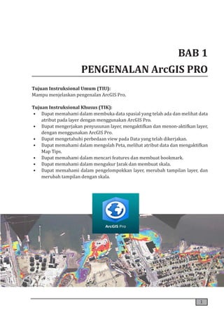 1
BAB 1
PENGENALAN ArcGIS PRO
Tujuan Instruksional Umum (TIU):
Mampu menjelaskan pengenalan ArcGIS Pro.
Tujuan Instruksional Khusus (TIK):
• Dapat memahami dalam membuka data spasial yang telah ada dan melihat data
atribut pada layer dengan menggunakan ArcGIS Pro.
• Dapat mengerjakan penyusunan layer, mengaktifkan dan menon-aktifkan layer,
dengan menggunakan ArcGIS Pro.
• Dapat mengetahuhi perbedaan view pada Data yang telah dikerjakan.
• Dapat memahami dalam mengolah Peta, melihat atribut data dan mengaktifkan
Map Tips.
• Dapat memahami dalam mencari features dan membuat bookmark.
• Dapat memahami dalam mengukur Jarak dan membuat skala.
• Dapat memahami dalam pengelompokkan layer, merubah tampilan layer, dan
merubah tampilan dengan skala.
 