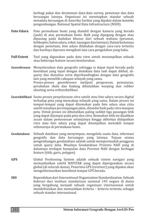 222 Sistem Informasi Geografis Dengan ArcGIS Pro
berbagi pakai dan desiminasi data-data survey, pemetaan dan data
keruangan lainnya. Organisasi ini menetapkan standar sebuah
metadata keruangan di Amerika Sarikat yang dipakai dalam konteks
pengembangan. National Spatial Data Infrastructure (NSDI).
Foto Udara Foto permukaan bumi yang diambil dengan kamera yang berada
(jauh) di atas permukaan bumi. Baik yang dipegang dengan atau
dipasang pada dudukan khusus dari sebuah wahana (pesawat,
helikopter,balonudara,roket,layangandanlainnya).Dalamkaitannya
dengan pemetaan, foto udara dilakukan dengan cara-cara tertentu
dan hasilnya diproses mengikuti tata cara pengolahan yang baku.
Full Extent Tool yang digunakan pada data view untuk menampilkan sebuah
atau beberapa feature secara keseluruhan.
Georeference Menyelaraskan data geografis sehingga ia dapat tepat berada pada
koordinat yang tepat dengan demikian data tadi dapat dilihat, di-
query dan dianalisa serta diperbandingkan dengan data geografis
lain yang memiliki cakupan wilayah yang sama.
Proses-proses georeference meliputi pergeseran, pemutaran,
perubahan skala dan kadang dibutuhkan warping dan rubber
sheeting serta orthorektifikasi
Georektifikasi Suatu proses penyelarasan citra satelit atau foto udara secara digital
terhadap peta yang mencakup wilayah yang sama. Dalam proses ini
tempat-tempat yang dapat ditemukan pada foto udara atau citra
satelit misalnya persimpangan jalan, ditandai baik pada citra maupun
peta. Untuk proses ini dibutuhkan paling sedikit tiga pasangan titik
yang dapat dijumpai pada peta dan citra. Kemudian titik ini dijadikan
acuan dalam pemrosesan selanjutnya hingga akhirnya didapatkan
citra atau foto udara yang dapat ditampilkan mewakili tempat
sebenarnya di permukaan bumi.
Geodatabase Sebuah database yang menyimpan, mengelola suatu data, informasi
geografis dan data keruangan yang lainnya. Tujuan utama
pengembangan geodatabase adalah untuk mempermudah pengguna
untuk query data. Misalnya Geodatabase Provinsi NAD yang di
dalamnya terdapat kumpulan data Provinsi NAD dengan berbagai
feature (titik, garis, polygon)
GPS Global Positioning System adalah sebuah sistem navigasi yang
memanfaatkan satelit NAVSTAR yang dapat dipergunakan secara
global (di seluruh dunia). Penerima GPS (reveiver) yang dipakai akan
menginformasikan koordinat tempat GPS berada.
ISO Kependekan dari International Organization Standardization. Sebuah
federasi dari institusi standarisasi nasional 145 negara di dunia
yang bergabung menjadi sebuah organisasi internasional untuk
mendefinisikan dan memastikan kriteria – kriteria tertentu sebagai
sebuah standar internasional.
 