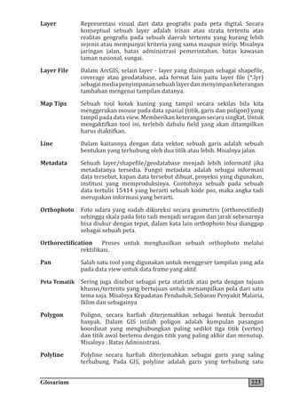 Glosarium 223
Layer Representasi visual dari data geografis pada peta digital. Secara
konseptual sebuah layer adalah irisan atau strata tertentu atas
realitas geografis pada sebuah daerah tertentu yang kurang lebih
sejenis atau mempunyai kriteria yang sama maupun mirip. Misalnya
jaringan jalan, batas administrasi pemerintahan, batas kawasan
taman nasional, sungai.
Layer File Dalam ArcGIS, selain layer - layer yang disimpan sebagai shapefile,
coverage atau geodatabase, ada format lain yaitu layer file (*.lyr)
sebagaimediapenyimpanansebuahlayerdanmenyimpanketerangan
tambahan mengenai tampilan datanya.
Map Tips Sebuah tool kotak kuning yang tampil secara sekilas bila kita
menggerakan mouse pada data spasial (titik, garis dan poligon) yang
tampil pada data view. Memberikan keterangan secara singkat. Untuk
mengaktifkan tool ini, terlebih dahulu field yang akan ditampilkan
harus diaktifkan.
Line Dalam kaitannya dengan data vektor, sebuah garis adalah sebuah
bentukan yang terhubung oleh dua titik atau lebih. Misalnya jalan.
Metadata Sebuah layer/shapefile/geodatabase menjadi lebih informatif jika
metadatanya tersedia. Fungsi metadata adalah sebagai informasi
data tersebut, kapan data tersebut dibuat, proyeksi yang digunakan,
institusi yang memproduksinya. Contohnya sebuah pada sebuah
data tertulis 15414 yang berarti sebuah kode pos, maka angka tadi
merupakan informasi yang berarti.
Orthophoto Foto udara yang sudah dikoreksi secara geometris (orthorectified)
sehingga skala pada foto tadi menjadi seragam dan jarak sebenarnya
bisa diukur dengan tepat, dalam kata lain orthophoto bisa dianggap
sebagai sebuah peta.
Orthorectification Proses untuk menghasilkan sebuah orthophoto melalui
rektifikasi.
Pan Salah satu tool yang digunakan untuk menggeser tampilan yang ada
pada data view untuk data frame yang aktif.
Peta Tematik Sering juga disebut sebagai peta statistik atau peta dengan tujuan
khusus/tertentu yang bertujuan untuk menampilkan pola dari satu
tema saja. Misalnya Kepadatan Penduduk, Sebaran Penyakit Malaria,
Iklim dan sebagainya
Polygon Poligon, secara harfiah diterjemahkan sebagai bentuk bersudut
banyak. Dalam GIS istilah poligon adalah kumpulan pasangan
koordinat yang menghubungkan paling sedikit tiga titik (vertex)
dan titik awal bertemu dengan titik yang paling akhir dan menutup.
Misalnya : Batas Administrasi.
Polyline Polyline secara harfiah diterjemahkan sebagai garis yang saling
terhubung. Pada GIS, polyline adalah garis yang terhubung satu
 