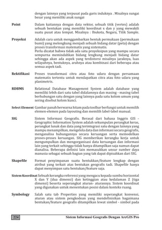 224 Sistem Informasi Geografis Dengan ArcGIS Pro
dengan lainnya yang terpusat pada garis induknya . Misalnya sungai
besar yang memiliki anak sungai
Point Dalam kaitannya dengan data vektor, sebuah titik (vertex) adalah
sebuah bentukan yang memiliki koordinat x dan y yang mewakili
suatu pusat atau tempat. Misalnya : Ibukota, Negara, Titik Sample.
Proyeksi Adalah cara untuk menggambarkan bentuk permukaan (permukaan
bumi) yang melengkung menjadi sebuah bidang datar (peta) dengan
proses transformasi matematis yang sistematis.
Perlu dicatat bahwa tidak ada satu proyeksipun yang mampu secara
sempurna memindahkan bidang lengkung menjadi bidang datar
sehingga akan ada aspek yang terdistorsi misalnya jaraknya, luas
wilayahnya, bentuknya, arahnya atau kombinasi dari beberapa atau
semua aspek tadi.
Rektifikasi Proses transformasi citra atau foto udara dengan persamaan
matematis tertentu untuk mendapatkan citra atau foto udara yang
planimetris.
RDBMS Relational Database Management System adalah database yang
memiliki lebih dari satu tabel didalamnya dan masing - masing tabel
berhubungan satu dengan yang lainnya pada satu kolom umum yang
sering disebut kolom kunci.
Select Element Gambar panah berwarna hitam pada toolbar berfungsi untuk memilih
elemen-elemen pada layouting dan memilih label-label manual.
SIG Sistem Informasi Geografis. Berasal dari bahasa Inggris GIS -
Geographic Information System adalah sekumpulan perangkat keras,
perangkat lunak dan data yang terintegrasi satu dengan lainnya yang
mampumenampilkan,mengeloladatadaninformasisecarageografis,
menganalisa hubungannya secara keruangan serta memodelkan
proses-proses keruangan. SIG memberikan kerangka kerja untuk
mengumpulkan dan mengorganisasi data keruangan dan informasi
lain yang terkait sehingga tidak hanya ditampilkan saja namun dapat
dianalisa. Beberapa definisi lain memasukkan unsur sumber daya
manusia sebagai sebuah bagian yang tak dapat dipisahkan dari SIG.
Shapefile Format penyimpanan suatu bentukkan/feature lengkap dengan
atribut yang terkait atas bentukan geografis tadi. Shapefile hanya
dapat menyimpan satu bentukan/feature saja.
Sistem Koordinat Sebuah kerangka referensi yang mengacu kepada sumbu horizontal
X dan Y (dua dimensi) dan ketinggian atau kedalaman Z (tiga
dimensi) beserta seperangkat aturan- aturannya. Sistem koordinat
yang digunakan untuk menentukan posisi dalam konteks ruang.
Symbology Salah satu tab Properties yang memiliki seperangkat konvensi,
aturan atau sistem pengkodean yang mendefinisikan bagaimana
bentukan/feature geografis ditampilkan lewat simbol - simbol pada
 