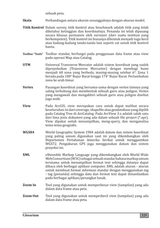 Glosarium 225
sebuah peta.
Skala Perbandingan antara ukuran sesungguhnya dengan ukuran model.
Titik Kontrol Dalam survey, titik kontrol atau benchmark adalah titik yang telah
diketahui ketinggian dan koordinatnya. Penanda ini telah dipasang
secara khusus permanen oleh surveyor (dari suatu institusi yang
berkompeten). Titik kontrol ini biasanya dibentuk menjadi tugu kecil
atau kadang-kadang tanda-tanda lain seperti cat untuk titik kontrol
bantu.
Toolbar “Tools” Toolbar standar, berfungsi pada penggunaan data frame atau view
pada operasi Map atau Catalog.
UTM Universal Transverse Mercator adalah sistem koordinat yang sudah
diproyeksikan (Transverse Mercartor) dengan membagi bumi
menjadi 60 zona yang berbeda, masing-masing selebar 6°. Zona 1
berada pada 180° Bujur Barat hingga 174° Bujur Barat. Pertambahan
zona ke arah timur.
Vertex Pasangan koordinat yang bersama-sama dengan vertex lainnya yang
saling terhubung dan membentuk sebuah garis atau poligon. Vertex
yang mengawali dan mengakhiri sebuah garis atau poligon disebut
juga node.
View Pada ArcGIS, view merupakan cara untuk dapat melihat secara
keseluruhan isi dari coverage, shapefile atau geodatabase yang dipilih
pada Catalog Tree di ArcCatalog. Pada ArcView 3.x adalah salah satu
dari lima jenis dokumen yang ada dalam sebuah file project (*.apr).
View dipakai untuk menampilkan, meng-query, dan menganalisa
tema-tema geografis.
WGS84 World Geographic System 1984 adalah datum dan sistem koordinat
yang paling umum digunakan saat ini yang dikembangkan oleh
Departemen Pertahanan Amerika Serikat untuk menggantikan
WGS72. Pengukuran GPS juga menggunakan datum dan sistem
proyeksi ini.
XML eXtensible Markup Language yang dikembangkan oleh World Wide
WebConsortium(W3C)sebagaisebuahstandarbahasamarkupumum
terutama untuk menampilkan format text sehingga datanya dapat
dibaca oleh berbagai aplikasi computer. XML adalah aturan - aturan
untuk membuat format informasi standar dengan menggunakan tag
- tag (penanda) sehingga data dan format text dapat dimanfaatkan
pada berbagai aplikasi/perangkat lunak.
Zoom In Tool yang digunakan untuk memperbesar view (tampilan) yang ada
dalam data frame atau peta.
Zoom Out Tool yang digunakan untuk memperkecil view (tampilan) yang ada
dalam data frame atau peta.
 