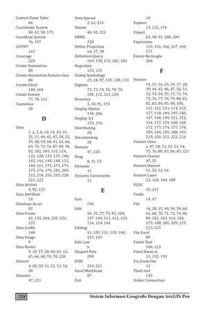 228 Sistem Informasi Geografis Dengan ArcGIS Pro
Control Point Table
66
Coordinate System
40, 42, 50, 175
Coordinat System
76, 197
COUNT
163
Coverage
220
Create Annotation
80
Create Annotation feature class
80
Create Chart
140, 164
Create feature
77, 78, 112
Customize
20
D
Data
1, 2, 3, 8, 10, 14, 29, 33,
35, 37, 44, 45, 47, 50, 53,
55, 58, 59, 60, 61, 62, 66,
69, 70, 72, 76, 87, 89, 90,
92, 102, 103, 111, 114,
122, 128, 133, 135, 140,
142, 143, 144, 148, 153,
160, 161, 172, 173, 174,
175, 176, 179, 182, 205,
212, 214, 216, 219, 220,
221, 222
Data Atribut
4, 92, 122
Data Attribute
14
Database Acces
92
Data Frame
42, 192, 204, 220, 223,
225
Data Grafik
140
Data Image
9
Data Raster
9, 10, 57, 58, 60, 61, 63,
65, 66, 68, 70, 78, 220
Dataset
4, 28, 50, 51, 52, 53, 54,
58
Datasets
47, 221
Data Spasial
2, 61, 221
Datum
40, 42, 221
DBMS
220
Define Projection
xiv, 37, 38
Definition Query
169, 170, 172, 182, 183
Degradasi
133, 135
Dialog Symbology
23, 24, 97, 125, 128, 133
Digitasi
72, 73, 74, 76, 78, 79,
104, 112, 113, 220
Directory
3, 10, 91, 153
Display Option
194, 206
Display X,Y
175, 176
Distributing
28
Documenting
28
Domain
47, 220
Drag
8, 31, 53
Dynamic
11
Dynamic Constraints
11
E
East
196
Edit
34, 35, 77, 79, 83, 104,
107, 109, 111, 112, 115,
116, 119, 144
Editing
11, 105, 111, 119, 144,
153, 193
Edit Line
6
Eksport Peta
209
ESRI
219, 221
Excel Workbook
87
Exit
10
Explore
13, 122, 176
Export
65, 90, 91, 180, 209
Expression
155, 156, 166, 167, 169,
171
Extent Rectangle
204
F
Feature
14, 15, 16, 23, 24, 27, 28,
39, 44, 45, 46, 47, 50, 51,
52, 53, 54, 55, 72, 73, 74,
75, 76, 77, 78, 79, 80, 81,
82, 83, 84, 85, 90, 104,
111, 112, 113, 114, 115,
117, 118, 144, 145, 146,
147, 148, 149, 151, 153,
154, 157, 159, 160, 168,
172, 173, 174, 177, 178,
183, 184, 185, 188, 193,
219, 220, 221, 222, 224
Feature Class
x, 47, 50, 51, 52, 53, 54,
75, 76, 80, 83, 84, 85, 221
Feature Classes
47, 55
Feature Dataset
51, 52, 53, 54
Feature Layer
23, 160, 184, 188
FGDC
33, 221
Fields
14, 47
File
16, 28, 35, 49, 50, 58, 60,
62, 68, 70, 71, 72, 74, 86,
89, 102, 103, 114, 144,
173, 188, 205, 209, 219,
223, 225
File Excel
89
Finish Tool
106, 113
Fixed Zoom in
13, 192, 193
Fix Zoom Out
13
Flash tool
143
Folder Connection
 
