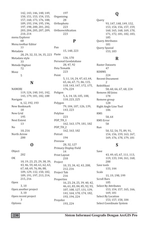 230 Sistem Informasi Geografis Dengan ArcGIS Pro
142, 143, 146, 148, 149,
150, 151, 153, 154, 155,
157, 160, 173, 176, 188,
189, 193, 194, 195, 196,
197, 198, 200, 201, 202,
203, 204, 205, 207, 209,
210, 214
menu Explorer
68
Menu toolbar Editor
77
Metadata
28, 29, 32, 33, 34, 35, 223
Metadata style
33
Metode Digitasi
72
Move
5
N
NAMOBJ
119, 124, 140, 141, 142,
143, 179, 181, 182, 188
Navigate
6, 12, 192, 193
New Bookmark
18
New Grid
195
Next Extent
13
No
10, 216
North Arrow
200
O
Object
202
OK
10, 19, 23, 25, 29, 38, 39,
43, 46, 59, 60, 61, 62, 63,
67, 68, 69, 76, 86, 88,
109, 129, 132, 150, 182,
189, 191, 197, 213, 214,
215, 216
Open
3, 10
Open another project
3, 10
Open recent project
3
Options
197
Organizing
28
Orthophoto
223
Orthorectification
223
P
Pan
15, 148, 223
Paste
136, 170
Personal Geodatabase
28, 47, 92
Peta Tematik
223
Point
5, 11, 14, 24, 47, 63, 64,
65, 66, 67, 71, 86, 115,
118, 143, 147, 172, 175,
176, 224
Poligon
5, 6, 14, 18, 105, 108,
110, 223, 225
Polygon
79, 104, 107, 126, 139,
143, 223
Polyline
223
POP_TH_1
162, 163, 179, 181, 182
POP_TH_2
162, 163, 182
Potrait
194
Preview
28, 32, 127
Primary Display Field
14
Print Layout
210
Project
10, 33, 34, 42, 43, 208,
212, 216
Project Tab
216
Properties
16, 23, 24, 25, 39, 40, 42,
46, 61, 83, 84, 85, 92, 93,
107, 108, 127, 131, 139,
141, 164, 170, 174, 182,
193, 194, 224
Proyeksi
193, 224
Q
Query
93, 147, 148, 149, 152,
153, 154, 156, 157, 159,
160, 165, 168, 169, 170,
171, 172, 181, 182, 183,
185
Query Attributes
181
Query Spasial
153, 183
R
Raster Datasets
47
RDBMS
224
Recent Document
2
Rektifikasi
58, 60, 66, 67, 68, 224
Remove All Joins
178
Remove group
128
Right Angle Line Tool
106
RMS
58, 64
RMS Error
58
Run
50, 52, 54, 75, 89, 91,
154, 156, 159, 163, 167,
169, 176, 178, 179, 181
S
Save
43, 49, 65, 67, 111, 113,
119, 133, 144, 161, 168,
208
Save tools
133, 144
Scale
11, 19, 198, 199
Scroll Bars
105
Select By Attributes
153, 154, 157, 165, 166,
169, 181
Select By Location
153, 157, 158, 184
Select Coordinate System
 