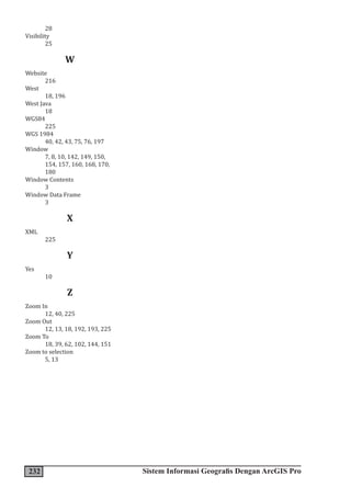 232 Sistem Informasi Geografis Dengan ArcGIS Pro
28
Visibility
25
W
Website
216
West
18, 196
West Java
18
WGS84
225
WGS 1984
40, 42, 43, 75, 76, 197
Window
7, 8, 10, 142, 149, 150,
154, 157, 160, 168, 170,
180
Window Contents
3
Window Data Frame
3
X
XML
225
Y
Yes
10
Z
Zoom In
12, 40, 225
Zoom Out
12, 13, 18, 192, 193, 225
Zoom To
18, 39, 62, 102, 144, 151
Zoom to selection
5, 13
 