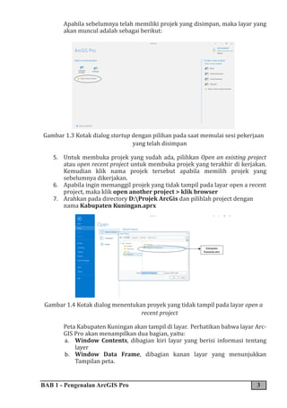 BAB 1 - Pengenalan ArcGIS Pro 3
Apabila sebelumnya telah memiliki projek yang disimpan, maka layar yang
akan muncul adalah sebagai berikut:
Gambar 1.3 Kotak dialog startup dengan pilihan pada saat memulai sesi pekerjaan
yang telah disimpan
5. Untuk membuka projek yang sudah ada, pilihkan Open an existing project
atau open recent project untuk membuka projek yang terakhir di kerjakan.
Kemudian klik nama projek tersebut apabila memilih projek yang
sebelumnya dikerjakan.
6. Apabila ingin memanggil projek yang tidak tampil pada layar open a recent
project, maka klik open another project > klik browser
7. Arahkan pada directory D:Projek ArcGis dan pilihlah project dengan
nama Kabupaten Kuningan.aprx
8.
9.
10.
11.
12.
13.
14.
15.
16.
17.
18.
Gambar 1.4 Kotak dialog menentukan proyek yang tidak tampil pada layar open a
recent project
Peta Kabupaten Kuningan akan tampil di layar. Perhatikan bahwa layar Arc-
GIS Pro akan menampilkan dua bagian, yaitu:
a. Window Contents, dibagian kiri layar yang berisi informasi tentang
layer
b. Window Data Frame, dibagian kanan layar yang menunjukkan
Tampilan peta.
 