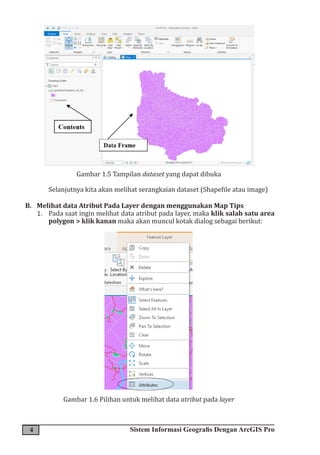 4 Sistem Informasi Geografis Dengan ArcGIS Pro
Gambar 1.5 Tampilan dataset yang dapat dibuka
Selanjutnya kita akan melihat serangkaian dataset (Shapefile atau image)
B. Melihat data Atribut Pada Layer dengan menggunakan Map Tips
1. Pada saat ingin melihat data atribut pada layer, maka klik salah satu area
polygon > klik kanan maka akan muncul kotak dialog sebagai berikut:
­­­­­
Gambar 1.6 Pilihan untuk melihat data atribut pada layer
 