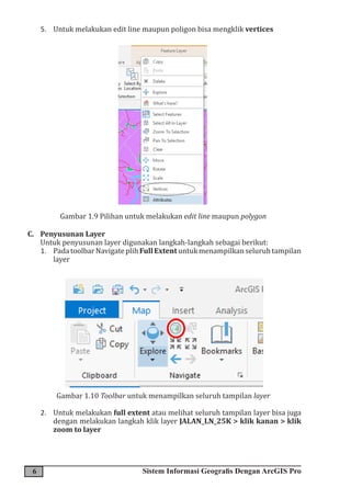 6 Sistem Informasi Geografis Dengan ArcGIS Pro
5. Untuk melakukan edit line maupun poligon bisa mengklik vertices
Gambar 1.9 Pilihan untuk melakukan edit line maupun polygon
C. Penyusunan Layer
Untuk penyusunan layer digunakan langkah-langkah sebagai berikut:
1. PadatoolbarNavigateplihFullExtentuntukmenampilkanseluruhtampilan
layer
Gambar 1.10 Toolbar untuk menampilkan seluruh tampilan layer
2. Untuk melakukan full extent atau melihat seluruh tampilan layer bisa juga
dengan melakukan langkah klik layer JALAN_LN_25K > klik kanan > klik
zoom to layer
 