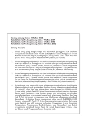 Undang-undang Nomor 28 Tahun 2014
Perubahan atas Undang-undang Nomor 7 Tahun 1987
Perubahan atas Undang-undang Nomor 6 Tahun 1982
Perubahan atas Undang-undang Nomor 19 Tahun 2002
Tentang Hak Cipta
1. Setiap Orang yang dengan tanpa hak melakukan pelanggaran hak ekonomi
sebagaimana dimaksud dalam Pasal 9 ayat (1) huruf i untuk Penggunaan Secara
Komersial dipidana dengan pidana penjara paling lama 1 (satu) tahun dan/atau
pidana denda paling banyak Rp100.000.000 (seratus juta rupiah).
2. Setiap Orang yang dengan tanpa hak dan/atau tanpa izin Pencipta atau pemegang
Hak Cipta melakukan pelanggaran hak ekonomi Pencipta sebagaimana dimaksud
dalam Pasal 9 ayat (1) huruf c, huruf d, huruf f, dan/atau huruf h untuk Penggunaan
Secara Komersial dipidana dengan pidana penjara paling lama 3 (tiga) tahun dan/
atau pidana denda paling banyak Rp500.000.000,00 (lima ratus juta rupiah).
3. Setiap Orang yang dengan tanpa hak dan/atau tanpa izin Pencipta atau pemegang
Hak Cipta melakukan pelanggaran hak ekonomi Pencipta sebagaimana dimaksud
dalam Pasal 9 ayat (1) huruf a, huruf b, huruf e, dan/atau huruf g untuk Penggunaan
Secara Komersial dipidana dengan pidana penjara paling lama 4 (empat) tahun
dan/atau pidana denda paling banyak Rp1.000.000.000,00 (satu miliar rupiah).
4. Setiap Orang yang memenuhi unsur sebagaimana dimaksud pada ayat (3) yang
dilakukan dalam bentuk pembajakan, dipidana dengan pidana penjara paling lama
10 (sepuluh) tahun dan/atau pidana denda paling banyak Rp4.000.000.000,00
(empatmiliarrupiah).Pasal114SetiapOrangyangmengelolatempatperdagangan
dalam segala bentuknya yang dengan sengaja dan mengetahui membiarkan
penjualan dan/atau penggandaan barang hasil pelanggaran Hak Cipta dan/atau
Hak Terkait di tempat perdagangan yang dikelolanya sebagaimana dimaksud
dalam Pasal 10, dipidana dengan pidana denda paling banyak Rp100.000.000,00
(seratus juta rupiah). Pasal 115 Setiap Orang yang tanpa persetujuan dari orang
yang dipotret atau ahli warisnya melakukan Penggunaan Secara Komersial,
Penggandaan, Pengumuman, Pendistribusian, atau Komunikasi atas Potret
sebagaimana dimaksud dalam Pasal 12 untuk kepentingan reklame atau
periklanan untuk Penggunaan Secara Komersial baik.
 