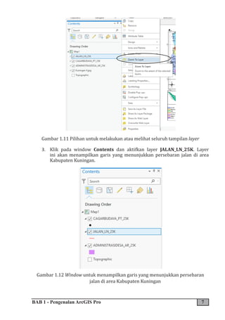 BAB 1 - Pengenalan ArcGIS Pro 7
Gambar 1.11 Pilihan untuk melakukan atau melihat seluruh tampilan layer
3. Klik pada window Contents dan aktifkan layer JALAN_LN_25K. Layer
ini akan menampilkan garis yang menunjukkan persebaran jalan di area
Kabupaten Kuningan.
Gambar 1.12 Window untuk menampilkan garis yang menunjukkan persebaran
jalan di area Kabupaten Kuningan
 