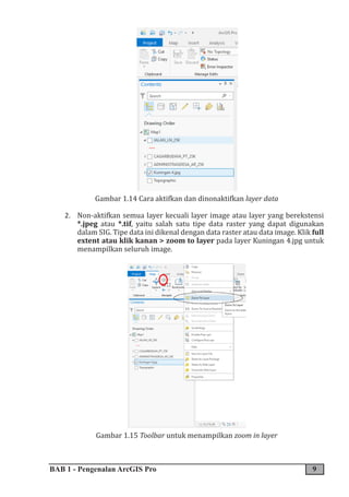 BAB 1 - Pengenalan ArcGIS Pro 9
Gambar 1.14 Cara aktifkan dan dinonaktifkan layer data
2. Non-aktifkan semua layer kecuali layer image atau layer yang berekstensi
*.jpeg atau *.tif, yaitu salah satu tipe data raster yang dapat digunakan
dalam SIG. Tipe data ini dikenal dengan data raster atau data image. Klik full
extent atau klik kanan > zoom to layer pada layer Kuningan 4.jpg untuk
menampilkan seluruh image.
Gambar 1.15 Toolbar untuk menampilkan zoom in layer
 