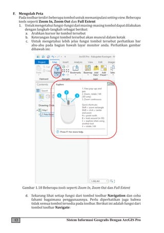 12 Sistem Informasi Geografis Dengan ArcGIS Pro
F. Mengolah Peta
Padatoolbarterdiribeberapatomboluntukmemanipulasisettingview.Beberapa
tools seperti Zoom In, Zoom Out dan Full Extent
1. Untukmengetahuifungsi-fungsidarimasing-masingtomboldapatdilakukan
dengan langkah-langkah sebagai berikut:
a. Arahkan kursor ke tombol tersebut
b. Keterangan fungsi tombol tersebut akan muncul dalam kotak
c. Untuk mengetahui lebih jelas fungsi tombol tersebut perhatikan bar
abu-abu pada bagian bawah layar monitor anda. Perhatikan gambar
dibawah ini:
Gambar 1.18 Beberapa tools seperti Zoom In, Zoom Out dan Full Extent
d. Sekarang lihat setiap fungsi dari tombol toolbar Navigation dan coba
fahami bagaimana penggunaannya. Perlu diperhatikan juga bahwa
tidak semua tombol tersedia pada toolbar. Berikut ini adalah fungsi dari
tombol toolbar Navigate:
 