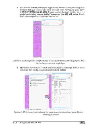 BAB 1 - Pengenalan ArcGIS Pro 17
1. Klik tombol Locate pada menu Appearance, kemudian Locate dialog akan
terbuka. Sebagai contoh kita akan mencari Desa Pasiragung pada layer
ADMINISTRASIDESA_AR_25K dengan langkah-langkah berikut ini : (1)
pada kotak isian kosong ketik Pasiragung, dan (2) klik enter. Untuk
lebih jelasnya perhatikan gambar berikut ini
Gambar 1.26 Dialog locate yang berfungsi mencari attribute dari berbagai jenis data
dan berbagai layer dan single layer
2. Maka akan muncul hasil seluruh pencarian, apabila anda ingin melihat detail
informasi dari hasil pencarian maka klik Item Details
Gambar 1.27 Berbagai jenis data dan berbagai layer dan single layer yang ditemu-
kan dengan Locate
 