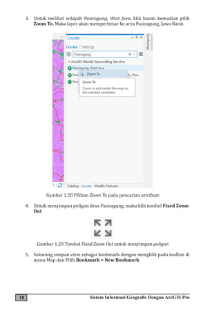 18 Sistem Informasi Geografis Dengan ArcGIS Pro
3. Untuk melihat wilayah Pasiragung, West Java, klik kanan kemudian pilih
Zoom To. Maka layer akan memperbesar ke area Pasiragung, Jawa Barat.
Gambar 1.28 Pilihan Zoom To pada pencarian attribute
4. Untuk menyimpan poligon desa Pasiragung, maka klik tombol Fixed Zoom
Out
Gambar 1.29 Tombol Fixed Zoom Out untuk menyimpan poligon
5. Sekarang simpan view sebagai bookmark dengan mengklik pada toolbar di
menu Map dan Pilih Bookmark > New Bookmark
 