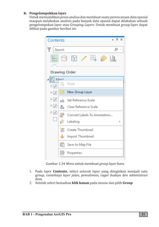 BAB 1 - Pengenalan ArcGIS Pro 21
K. Pengelompokkan layer
Untuk memudahkan pross analisa dan membuat suatu perencanaan data spasial
maupun melakukan analisis pada banyak data spasial dapat dilakukan sebuah
pengelompokan layer atau Grouping Layers. Untuk membuat group layer dapat
dilihat pada gambar berikut ini:
Gambar 1.34 Menu untuk membuat group layer baru
1. Pada layer Contents, select seluruh layer yang diinginkan menjadi satu
group, contohnya layer jalan, pemukiman, cagar budaya dan administrasi
desa.
2. Setelah select kemudian klik kanan pada mouse dan pilih Group
 