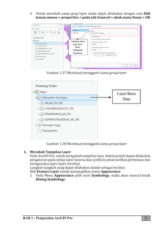BAB 1 - Pengenalan ArcGIS Pro 23
4. Untuk merubah nama grup layer maka dapat dilakukan dengan cara klik
kanan mouse > properties > pada tab General > ubah nama Name > OK
Gambar 1.37 Membuat/mengganti nama group layer
Gambar 1.38 Membuat/mengganti nama group layer
L. Merubah Tampilan Layer
Pada ArcGIS Pro, untuk mengubah tampilan layer dalam projek dapat dilakukan
pengaturan pada setiap layer (warna dan symbol) untuk melihat perbedaan dan
menganalisa layer-layer tersebut.
Langkah-langkah yang dapat dilakukan adalah sebagai berikut:
Klik Feature Layer untuk menampilkan menu Appearance
1. Pada Menu Appearance pilih tools Symbology, maka akan muncul kotak
Dialog Symbology
 