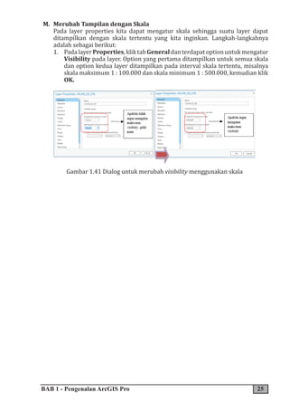 BAB 1 - Pengenalan ArcGIS Pro 25
M. Merubah Tampilan dengan Skala
Pada layer properties kita dapat mengatur skala sehingga suatu layer dapat
ditampilkan dengan skala tertentu yang kita inginkan. Langkah-langkahnya
adalah sebagai berikut:
1. PadalayerProperties,kliktabGeneraldanterdapatoptionuntukmengatur
Visibility pada layer. Option yang pertama ditampilkan untuk semua skala
dan option kedua layer ditampilkan pada interval skala tertentu, misalnya
skala maksimum 1 : 100.000 dan skala minimum 1 : 500.000, kemudian klik
OK.
Gambar 1.41 Dialog untuk merubah visibility menggunakan skala
 