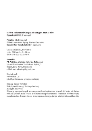 Sistem Informasi Geografis Dengan ArcGIS Pro
Copyright © Edy Irwansyah
Penulis: Edy Irwansyah
Editor: Alexander Agung Santoso Gunawan
Desain Dan Tata Letak: Heri Ngarianto
Cetakan Pertama, November
xxii + 232 hal; 14,8 x 21 cm
ISBN: 978-623-92158-0-4
Penerbit:
PT. Artifisia Wahana Informa Teknologi
Perumahan Taman Tanah Baru Blok A/7
Depok, Jawa Barat, Indonesia
e-Mail: awi.teknologi@gmail.com
Dicetak oleh
Percetakan CV -
Isi di luar tanggung jawab percetakan
Katalog Dalam Terbitan
Hak cipta dilindungi Undang-Undang
All Right Reserved
Dilarang memperbanyak atau memindah sebagian atau seluruh isi buku ini dalam
bentuk apapun, baik secara elektronis maupun mekanis, termasuk memfotocopy,
merekam atau dengan sistem penyimpanan lainnya, tanpa izin tertulis dari Penulis.
 