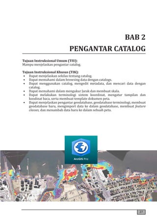 27
BAB 2
PENGANTAR CATALOG
Tujuan Instruksional Umum (TIU):
Mampu menjelaskan pengantar catalog.
Tujuan Instruksional Khusus (TIK):
• Dapat menjelaskan sekilas tentang catalog.
• Dapat memahami dalam browsing data dengan catalogs.
• Dapat menggunakan catalog, mengedit metadata, dan mencari data dengan
catalog.
• Dapat memahami dalam mengukur Jarak dan membuat skala.
• Dapat melakukan terminologi sistem koordinat, mengatur tampilan dan
koodinat baca, serta membuat template dokumen peta.
• Dapat menjelaskan pengantar geodatabase, geodatabase terminologi, membuat
geodatabase baru, mengimport data ke dalam geodatabase, membuat feature
classes, dan menambah data baru ke dalam sebuah peta.
 