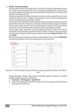 28 Sistem Informasi Geografis Dengan ArcGIS Pro
A. Sekilas Tentang Catalog
Catalog adalah salah satu program dari ArcGIS Pro yang bisa digunakan antara
lain untuk menelusuri/mencari data (browsing), mengorganisir (organizing),
membagi-bagikan (distributing) dan mendokumentasikan (documenting) suatu
struktur data dalam ArcGIS.
Catalogmenyediakanbeberapafungsiantaralainuntukmenampilkan(preview),
membuat dokumen dan mengatur data geografis serta membuat geodatabase
untuk menyimpan data spasial dan tabular.
Catalogmerupakanfasilitasuntukmengaturdatajumlahbesardisimpantersebar
dalam folder data GIS. Tampilan (views) data di dalam Catalog sangat membantu
untuk secara cepat mencari data yang diperlukan walaupun tersimpan dalam
sebuah file, Personal Geodatabase maupun folder penyimpanan lainnya.
Catalog juga dapat digunakan untuk mengatur/mengelola folder dan file-file
data ketika anda membuat projek database di dalam computer. Anda juga dapat
membuat personal geodatabase pada computer dan meng-Import Feature class
dan Table
Dalam Catalog anda juga bisa membuat, menampilkan dan merevisi Metadata,
mendokumentasikan dataset dan juga project yang anda buat.
Gambar 2.1 Kotak dialog startup ArcGIS Pro yang menampilkan pilihan Panel Meta-
data
Untuk membuka catalog, sama dengan membuka aplikasi ArcGIS Pro, berikut
langkah-langkah yang bisa dilakukan
a. Klik Start > All Program > ArcGIS Pro
b. Pada saat menjalankan ArcGIS Pro akan ada dua buah panel, seperti terlihat
pada gambar berikut ini:
 