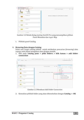 BAB 2 - Pengantar Catalog 29
Gambar 2.2 Kotak dialog startup ArcGIS Pro yang menampilkan pilihan
Panel Metadata dan Layer Map
c. Pilihlah panel Catalog
B. Browsing Data dengan Catalog
Salah satu fungsi catalog adalah untuk melakukan pencarian (browsing) data
supaya anda dapat mengakses data dengan mudah.
1. Klik pada catalog pane > pilih folders > klik kanan > add folder
connection
Gambar 2.3 Membuat Add Folder Connection
2. Kemudian pilihlah folder yang akan dikoneksikan dengan Catalog > OK
 