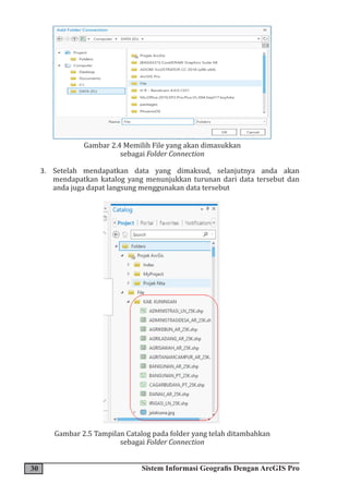 30 Sistem Informasi Geografis Dengan ArcGIS Pro
Gambar 2.4 Memilih File yang akan dimasukkan
sebagai Folder Connection
3. Setelah mendapatkan data yang dimaksud, selanjutnya anda akan
mendapatkan katalog yang menunjukkan turunan dari data tersebut dan
anda juga dapat langsung menggunakan data tersebut
Gambar 2.5 Tampilan Catalog pada folder yang telah ditambahkan
sebagai Folder Connection
 