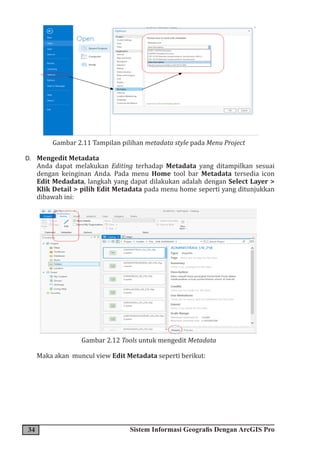 34 Sistem Informasi Geografis Dengan ArcGIS Pro
Gambar 2.11 Tampilan pilihan metadata style pada Menu Project
D. Mengedit Metadata
Anda dapat melakukan Editing terhadap Metadata yang ditampilkan sesuai
dengan keinginan Anda. Pada menu Home tool bar Metadata tersedia icon
Edit Medadata, langkah yang dapat dilakukan adalah dengan Select Layer >
Klik Detail > pilih Edit Metadata pada menu home seperti yang ditunjukkan
dibawah ini:
Gambar 2.12 Tools untuk mengedit Metadata
Maka akan muncul view Edit Metadata seperti berikut:
 