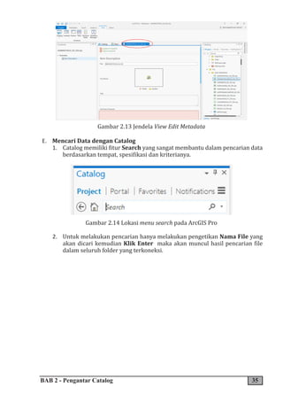 BAB 2 - Pengantar Catalog 35
Gambar 2.13 Jendela View Edit Metadata
E. Mencari Data dengan Catalog
1. Catalog memiliki fitur Search yang sangat membantu dalam pencarian data
berdasarkan tempat, spesifikasi dan kriterianya.
Gambar 2.14 Lokasi menu search pada ArcGIS Pro
2. Untuk melakukan pencarian hanya melakukan pengetikan Nama File yang
akan dicari kemudian Klik Enter maka akan muncul hasil pencarian file
dalam seluruh folder yang terkoneksi.
 