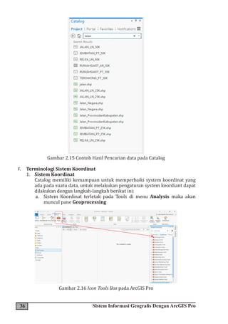 36 Sistem Informasi Geografis Dengan ArcGIS Pro
Gambar 2.15 Contoh Hasil Pencarian data pada Catalog
F. Terminologi Sistem Koordinat
1. Sistem Koordinat
Catalog memiliki kemampuan untuk memperbaiki system koordinat yang
ada pada suatu data, untuk melakukan pengaturan system koordiant dapat
dilakukan dengan langkah-langkah berikut ini:
a. Sistem Koordinat terletak pada Tools di menu Analysis maka akan
muncul pane Geoprocessing
Gambar 2.16 Icon Tools Box pada ArcGIS Pro
 