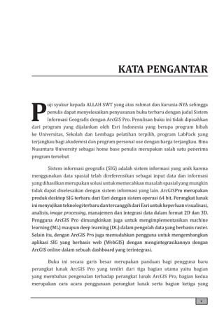 v
KATA PENGANTAR
P
uji syukur kepada ALLAH SWT yang atas rahmat dan karunia-NYA sehingga
penulis dapat menyelesaikan penyusunan buku terbaru dengan judul Sistem
Informasi Geografis dengan ArcGIS Pro. Penulisan buku ini tidak dipisahkan
dari program yang dijalankan oleh Esri Indonesia yang berupa program hibah
ke Universitas, Sekolah dan Lembaga pelatihan terpilih, program LabPack yang
terjangkau bagi akademisi dan program personal use dengan harga terjangkau. Bina
Nusantara University sebagai home base penulis merupakan salah satu penerima
program tersebut
Sistem informasi geografis (SIG) adalah sistem informasi yang unik karena
menggunakan data spasial telah direferensikan sebagai input data dan informasi
yangdihasilkanmerupakansolusiuntukmemecahkanmasalahspasialyangmungkin
tidak dapat diselesaikan dengan sistem informasi yang lain. ArcGISPro merupakan
produk desktop SIG terbaru dari Esri dengan sistem operasi 64 bit. Perangkat lunak
inimenyajikanteknologiterbarudantercanggihdariEsriuntukkeperluanvisualisasi,
analisis, image processing, manajemen dan integrasi data dalam format 2D dan 3D.
Pengguna ArcGIS Pro dimungkinkan juga untuk mengimplementasikan machine
learning (ML) maupun deep learning (DL) dalam pengolah data yang berbasis raster.
Selain itu, dengan ArcGIS Pro juga memudahkan pengguna untuk mengembangkan
aplikasi SIG yang berbasis web (WebGIS) dengan mengintegrasikannya dengan
ArcGIS online dalam sebuah dashboard yang terintegrasi.
Buku ini secara garis besar merupakan panduan bagi pengguna baru
perangkat lunak ArcGIS Pro yang terdiri dari tiga bagian utama yaitu bagian
yang membahas pengenalan terhadap perangkat lunak ArcGIS Pro, bagian kedua
merupakan cara acara penggunaan perangkat lunak serta bagian ketiga yang
 