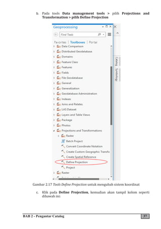 BAB 2 - Pengantar Catalog 37
b. Pada tools Data management tools > pilih Projections and
Transformation > pilih Define Projection
Gambar 2.17 Tools Define Projection untuk mengubah sistem koordinat
c. Klik pada Define Projection, kemudian akan tampil kolom seperti
dibawah ini:
 