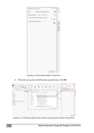 38 Sistem Informasi Geografis Dengan ArcGIS Pro
Gambar 2.18 Jendela Define Projection
d. Pilih data yang akan didefinisikan proyeksinya klik OK
Gambar 2.19 Memasukkan data vektor pada jendela Define Projection
 