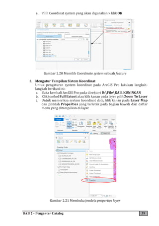 BAB 2 - Pengantar Catalog 39
e. Pilih Coordinat system yang akan digunakan > klik OK
Gambar 2.20 Memilih Coordinate system sebuah feature
2. Mengatur Tampilan Sistem Koordinat
Untuk pengaturan system koordinat pada ArcGIS Pro lakukan langkah-
langkah berikuti ini:
a. Buka kembali ArcGIS Pro pada direktori D:FileKAB. KUNINGAN
b. Klik tombol Full Extent atau klik kanan pada layer pilih Zoom To Layer
c. Untuk memeriksa system koordinat data, klik kanan pada Layer Map
dan pilihlah Properties yang terletak pada bagian bawah dari daftar
menu yang ditampilkan di layar.
Gambar 2.21 Membuka jendela properties layer
 