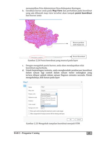 BAB 2 - Pengantar Catalog 41
menampilkan Peta Administrasi Desa Kabupaten Kuningan
b. Gerakkan kursor anda pada Map View dan perhatikan pada koordinat
yang ada dibawah map view tersebut akan tampak posisi koordinat
dari kursor anda
Gambar 2.24 Posisi koordinat yang muncul pada layer
c. Dengan mengubah posisi kursor, anda akan mendapatkan nilai
koordinat yag berbeda.
d. Untuk kepentingan tertentu, anda menghendaki pembacaan koordinat
dalam satuan lagi contoh dalam satuan meter sedangkan yang
tertera dilayar adalah dalam satuan Degrees minutes seconds. Untuk
mengubahnya, klik kanan pada layer
Gambar 2.25 Mengubah tampilan koordinat menjadi UTM
 