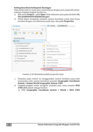 42 Sistem Informasi Geografis Dengan ArcGIS Pro
Setting Koordinat Kabupaten Kuningan
Pada latihan kali ini anda akan mulai bekerja dengan peta yang lebih detail.
Lakukan langkah-langkah berikut ini:
a. Klik menu Project > pilih Open. Buka dokumen peta pada direktori D
FileKABUPATEN KUNINGAN.aprx
b. Untuk dapat mengubah tampilan system koordinat untuk data frame
tersebut dengan cara klik kanan pada layer dan pilih Properties
Gambar 2.26 Membuka jendela properties layer
c. Tampilan pada contoh ini menggunakan system kordinat yang telah
terproyeksi yaitu system koordinat proyeksi Geographic Coordinate
System > Datum World Geographic System 1984
d. Langkah-langkah untuk mengatur proyeksi peta anda menjadi WGS
1984_GCS adalah sebagai berikut:
1) Pilih Geographic Coordinate System > World > WGS 1984
 