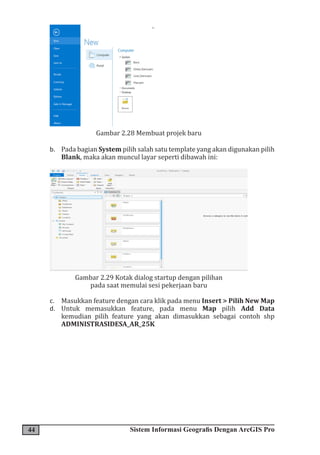 44 Sistem Informasi Geografis Dengan ArcGIS Pro
Gambar 2.28 Membuat projek baru
b. Pada bagian System pilih salah satu template yang akan digunakan pilih
Blank, maka akan muncul layar seperti dibawah ini:
Gambar 2.29 Kotak dialog startup dengan pilihan
pada saat memulai sesi pekerjaan baru
c. Masukkan feature dengan cara klik pada menu Insert > Pilih New Map
d. Untuk memasukkan feature, pada menu Map pilih Add Data
kemudian pilih feature yang akan dimasukkan sebagai contoh shp
ADMINISTRASIDESA_AR_25K
 