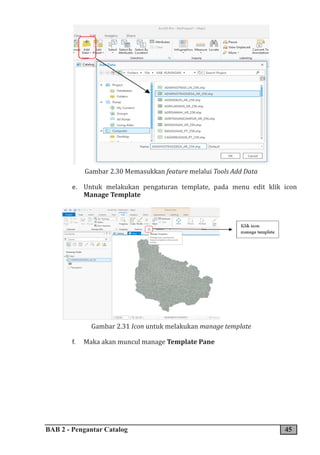 BAB 2 - Pengantar Catalog 45
Gambar 2.30 Memasukkan feature melalui Tools Add Data
e. Untuk melakukan pengaturan template, pada menu edit klik icon
Manage Template
Gambar 2.31 Icon untuk melakukan manage template
f. Maka akan muncul manage Template Pane
 