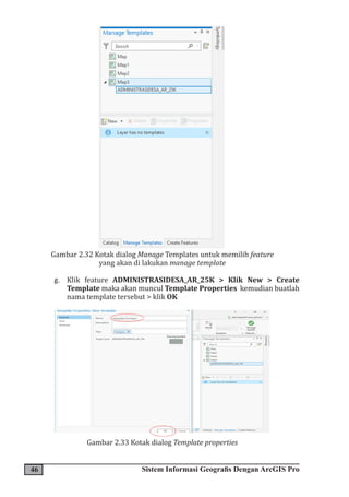 46 Sistem Informasi Geografis Dengan ArcGIS Pro
Gambar 2.32 Kotak dialog Manage Templates untuk memilih feature
yang akan di lakukan manage template
g. Klik feature ADMINISTRASIDESA_AR_25K > Klik New > Create
Template maka akan muncul Template Properties kemudian buatlah
nama template tersebut > klik OK
Gambar 2.33 Kotak dialog Template properties
 