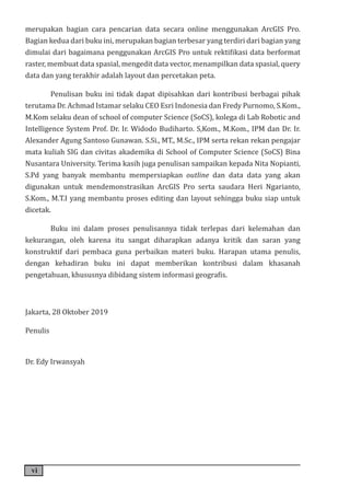 vi
merupakan bagian cara pencarian data secara online menggunakan ArcGIS Pro.
Bagian kedua dari buku ini, merupakan bagian terbesar yang terdiri dari bagian yang
dimulai dari bagaimana penggunakan ArcGIS Pro untuk rektifikasi data berformat
raster, membuat data spasial, mengedit data vector, menampilkan data spasial, query
data dan yang terakhir adalah layout dan percetakan peta.
Penulisan buku ini tidak dapat dipisahkan dari kontribusi berbagai pihak
terutama Dr. Achmad Istamar selaku CEO Esri Indonesia dan Fredy Purnomo, S.Kom.,
M.Kom selaku dean of school of computer Science (SoCS), kolega di Lab Robotic and
Intelligence System Prof. Dr. Ir. Widodo Budiharto. S,Kom., M.Kom., IPM dan Dr. Ir.
Alexander Agung Santoso Gunawan. S.Si., MT., M.Sc., IPM serta rekan rekan pengajar
mata kuliah SIG dan civitas akademika di School of Computer Science (SoCS) Bina
Nusantara University. Terima kasih juga penulisan sampaikan kepada Nita Nopianti,
S.Pd yang banyak membantu mempersiapkan outline dan data data yang akan
digunakan untuk mendemonstrasikan ArcGIS Pro serta saudara Heri Ngarianto,
S.Kom., M.T.I yang membantu proses editing dan layout sehingga buku siap untuk
dicetak.
Buku ini dalam proses penulisannya tidak terlepas dari kelemahan dan
kekurangan, oleh karena itu sangat diharapkan adanya kritik dan saran yang
konstruktif dari pembaca guna perbaikan materi buku. Harapan utama penulis,
dengan kehadiran buku ini dapat memberikan kontribusi dalam khasanah
pengetahuan, khususnya dibidang sistem informasi geografis.
Jakarta, 28 Oktober 2019
Penulis
Dr. Edy Irwansyah
 