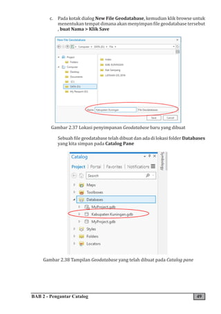 BAB 2 - Pengantar Catalog 49
c. Pada kotak dialog New File Geodatabase, kemudian klik browse untuk
menentukan tempat dimana akan menyimpan file geodatabase tersebut
, buat Nama > Klik Save
Gambar 2.37 Lokasi penyimpanan Geodatabase baru yang dibuat
Sebuah file geodatabase telah dibuat dan ada di lokasi folder Databases
yang kita simpan pada Catalog Pane
Gambar 2.38 Tampilan Geodatabase yang telah dibuat pada Catalog pane
 