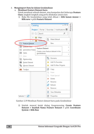 50 Sistem Informasi Geografis Dengan ArcGIS Pro
3. Mengimport Data ke dalam Geodatabase
a. Membuat Feature Dataset baru
Untuk membuat sebuah dataset, atau kumpulan dari beberapa Feature
Class, langkah-langkah yang perlu dilakukan antara lain:
1) Buka file Geodatabase yang telah dibuat > klik kanan mouse >
Klik new > pilih Feature Dataset
Gambar 2.39 Membuat Feature dataset baru pada Geodatabase
2) Setelah muncul kotak dialog Geoprocessing Create Feature
Dataset > buatlah Nama Feature Dataset > pilih Coordinate
System > Klik Run
 