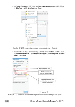 52 Sistem Informasi Geografis Dengan ArcGIS Pro
a. Pada Catalog Pane, Klik kanan pada Feature Dataset yang telah dibuat
> Klik New > pilih New Feature Class
Gambar 2.42 Membuat Feature class baru pada feature dataset
b. Pada kotak dialog Geoprocessing Create New Feature Class > Buat
Nama Feature Class > pilih Geometry Type > pilih Template Feature
Class > Klik Run
Gambar 2.43 Membuat nama dan mengatur Coordinate system feature class
 