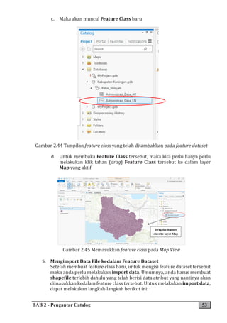 BAB 2 - Pengantar Catalog 53
c. Maka akan muncul Feature Class baru
Gambar 2.44 Tampilan feature class yang telah ditambahkan pada feature dataset
d. Untuk membuka Feature Class tersebut, maka kita perlu hanya perlu
melakukan klik tahan (drag) Feature Class tersebut ke dalam layer
Map yang aktif
Gambar 2.45 Memasukkan feature class pada Map View
5. Mengimport Data File kedalam Feature Dataset
Setelah membuat feature class baru, untuk mengisi feature dataset tersebut
maka anda perlu melakukan import data. Umumnya, anda harus membuat
shapefile terlebih dahulu yang telah berisi data atribut yang nantinya akan
dimasukkan kedalam feature class tersebut. Untuk melakukan import data,
dapat melakukan langkah-langkah berikut ini:
 