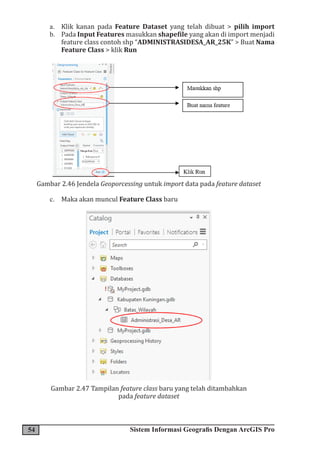 54 Sistem Informasi Geografis Dengan ArcGIS Pro
a. Klik kanan pada Feature Dataset yang telah dibuat > pilih import
b. Pada Input Features masukkan shapefile yang akan di import menjadi
feature class contoh shp “ADMINISTRASIDESA_AR_25K” > Buat Nama
Feature Class > klik Run
Gambar 2.46 Jendela Geoporcessing untuk import data pada feature dataset
c. Maka akan muncul Feature Class baru
Gambar 2.47 Tampilan feature class baru yang telah ditambahkan
pada feature dataset
 