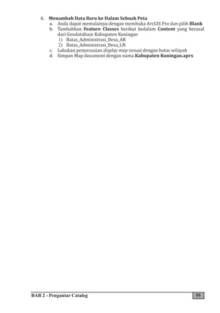 BAB 2 - Pengantar Catalog 55
6. Menambah Data Baru ke Dalam Sebuah Peta
a. Anda dapat memulainya dengan membuka ArcGIS Pro dan pilih Blank
b. Tambahkan Feature Classes berikut kedalam Content yang berasal
dari Geodatabase Kabupaten Kuningan
1) Batas_Administrasi_Desa_AR
2) Batas_Administrasi_Desa_LN
c. Lakukan penyesuaian display map sesuai dengan batas wilayah
d. Simpan Map document dengan nama Kabupaten Kuningan.aprx
 