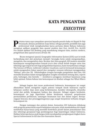 vii
KATA PENGANTAR
EXECUTIVE
P
ertama-tama saya sampaikan apresiasi kepada penulis buku ini Bapak Dr Edy
Irwansyah, dimana pemikiran maju beliau sebagai peneliti, pendidik dan juga
professional telah menghantarkan karya pertama dalam Bahasa Indonesia
mengenai aplikasi pengolah data spasial modern dari Esri, ArcGIS Pro. ArcGIS
Pro adalah aplikasi GIS desktop yang mendukung integrasi data, analisis modern,
pengelolaan data spasial secara 2D ​​
dan 3D.
Bicara mengenai spasial, Geographic Information System (GIS) saat ini telah
berkembang dari alat pemetaan menjad i kerangka kerja untuk mengumpulkan,
mengelola, dan menganalisis data. Berakar dari ilmu geografi, GIS modern memiliki
kemampuan mengintegrasikan banyak jenis data untuk diolah dengan sains dan
teknologi agar dapat berarti bagi pengambilan keputusa, kami menyebutnya sebagai
The Science of Where. Lebih dari sekedar visualisasi, saat ini termasuk kemampuan
untuk menganalisis lokasi spasial dan mengatur susunan informasi menggunakan
“Bahasa” peta dan 3D. Dibandingkan dengan kerangka pengolahan data lain, GIS
memiliki keunikan dalam mengungkapkan insights mendalam tentang data, seperti
pola, hubungan, dan konteks — membantu pengguna membuat keputusan yang
lebih optimal. Dalam bahasa lain kemampuan ini disebut sebagai See What Others
Can’t.
Sebagai bagian dari insan professional Indonesia, kemampuan ini sangat
dibutuhkan dalam mengelola segala potensi tumpah darah Indonesia seperti
kekayaan sumber daya alam yang berkelanjutan, karakter demografis, dinamika
social dan politik, keragaman budaya dan ekonomi. Sebagai negara berdaulat,
kemampuan ini juga diperlukan dalam ketahanan nasional, penyelesaian
permasalahan perbatasan, tantangan keamanan luar dan dalam negeri. Kesiap-
siagaan bencana dan penanggulangannya juga sangat berpotensi terbantu dengan
kemampuan ini.
Dengan tantangan dan potensi diatas, komunitas GIS Indonesia didukung
oleh program pemerintah seperti kebijakan satu peta, telah membuktikan diri dapat
melahirkan karya-karya yang memiliki kontribusi positif dalam pemanfaatan data
dan teknologi geospasial bagi pembangunan bagi kepentingan rakyat Indonesia.
Bahkan beberapa karya anak bangsa telah mendapatkan penghargaan tingkat dunia
Special Achievement in GIS dan Geo-Innovation Award.
 