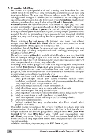 58 Sistem Informasi Geografis Dengan ArcGIS Pro
A. Pengertian Rektifikasi
Data raster biasanya diperoleh dari hasil scanning peta, foto udara dan citra
satelit belum berisi informasi yang menunjukkan referensi spasial, baik yang
tersimpan didalam file atau yang disimpan sebagai suatu file yang terpisah.
Sehingga untuk menggunakan beberapa data raster secara bersama dengan data
spasial yang lain yang sudah ada, diperlukan proses Georeferencing kedalam
sebuah system koordinat yang disebut sebagai Koreksi Geometric.
Geometrik citra adalah korelasi antara koordinat suatu obyek (x,y) pada citra
dengan koordinat (x,y) pada permukaan bumi. Koreksi geometric diperlukan
untuk menghilangkan distorsi geometric pada citra dan juga mendapatkan
hubungan antara system koordinat citra (baris, kolom) dengan system koordinat
proyeksi. Koreksi ini merupakan proses mentransformasi koordinat titik-titik
pada citra yang masih mengandung kesalahan geometric menjadi citra yang
benar.
Dalam pekerjaan koreksi geometrik, terdapat satu tahap yang dikenal
dengan nama Rektifikasi. Rektifikasi adalah suatu proses pekerjaan untuk
memproyeksikan citra yang ada ke bidang datar dan
menjadikan bentuk konform (sebangun) dengan sistem proyeksi peta yang
digunakan, juga terkadang mengorientasikan citra sehingga mempunyai arah
yang benar (Erdas, 1991).
Untuk keperluan rektifikasi citra satelit, dibutuhkan beberapa koordinat titik
kontrol lapangan sebagai bagian dari titik sekutu. Koordinat titik kontrol
lapangan ini dapat diperoleh dari pengukuran langsung di lapangan dengan GPS
atau interpolasi dari peta dasar yang sudah ada.
Banyaknya titik kontrol yang harus anda buat tergantung pada kompleksitas
dari bentuk transformasi polynomial yang rencananya akan anda gunakan
untuk mengubah dataset raster ke dalam koordinat peta. Untuk hasil rektifikasi
yang baik, anda harus menyebarkan secara merata titik kontrol dibandingkan
dengan hanya memusatkannya dalam satu area.
Ada beberapa alasan untuk melakukan rektifikasi, antara lain :
1. Untuk perbandingan sebuah pixel dalam beberapa aplikasi seperti
perubahan yang terjadi atau pemetaan kelembaman panas (perbandingan
citra yang diambil pada siang dan malam hari)
2. Untuk membangun basis data sebuah pemodelan SIG
3. Untuk identifikasi sampel yang mengacu pada koordinat peta
4. Untuk membuat peta foto yang berskala tepat
5. Untuk keperluan tumpang susun (overlay) sebuah citra dengan data vektor
6. Untuk membandingan sebuah citra dalam berbagai skala
7. Untuk meningkatkan ketepatan hitungan jarak dan luas pada citra
8. Untuk membuat mosaik citra
9. Berbagai aplikasi lain yang membutuhkan identifikasi sebuah lokasi
geografis secara teliti
Parameter tingkat keakurasian dari proses rektifikasi ini adalah nilai yang
dipresentasikan oleh selisih antara koordinat titik kontrol hasil transformasi
dengan koordinat titik kontrol, yang dikenal dengan nama RMS (Root Mean
Square) Error. Nilai RMS Error yang rendah akan menghasilkan hasil
rektifikasi yang akurat. Sebagai contoh, hasil transformasi boleh jadi masih
berisi kesalahan yang significant karena rendahnya/sedikitnya titik control
yang dimasukkan.
Ada beberapa faktor yang mempengaruhi RMS Error ini yaitu :
 