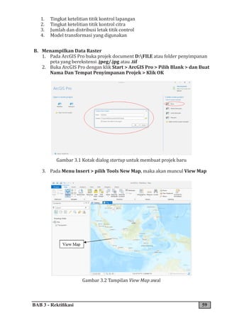 BAB 3 - Rektifikasi 59
1. Tingkat ketelitian titik kontrol lapangan
2. Tingkat ketelitian titik kontrol citra
3. Jumlah dan distribusi letak titik control
4. Model transformasi yang digunakan
B. Menampilkan Data Raster
1. Pada ArcGIS Pro buka projek document D:FILE atau folder penyimpanan
peta yang berekstensi .jpeg/.jpg atau .tif
2. Buka ArcGIS Pro dengan klik Start > ArcGIS Pro > Pilih Blank > dan Buat
Nama Dan Tempat Penyimpanan Projek > Klik OK
Gambar 3.1 Kotak dialog startup untuk membuat projek baru
3. Pada Menu Insert > pilih Tools New Map, maka akan muncul View Map
Gambar 3.2 Tampilan View Map awal
 
