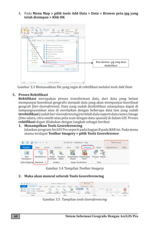 60 Sistem Informasi Geografis Dengan ArcGIS Pro
4. Pada Menu Map > pilih tools Add Data > Data > Browse peta jpg yang
telah disimpan > Klik OK
Gambar 3.3 Memasukkan file yang ingin di rektifikasi melalui tools Add Data
C. Proses Rektifikasi
Rektifikasi merupakan proses transformasi data, dari data yang belum
mempunyai koordinat geografis menjadi data yang akan mempunyai koordinat
geografi (ber-Georeferensi). Data yang sudah direktifikasi selanjutnya dapat di
tumpangsusunkan atau di overlaykan dengan beberapa data lain yang sudah
terektifikasi(sudahber-Georeferensing)terlebihdulusepertidataraster/image
(foto udara, citra satelit atau peta scan dengan data spasial) di dalam GIS. Proses
rektifikasi dapat dilakukan dengan langkah sebagai berikut:
1. Menampilkan Tools Georeferencing
Jalankan program ArcGIS Pro seperti pada bagian B pada BAB ini. Pada menu
utama terdapat Toolbar Imagery > pilih Tools Georeference
Gambar 3.4 Tampilan Toolbar Imagery
2. Maka akan muncul seluruh Tools Georeferencing
Gambar 3.5 Tampilan tools Georeferencing
 